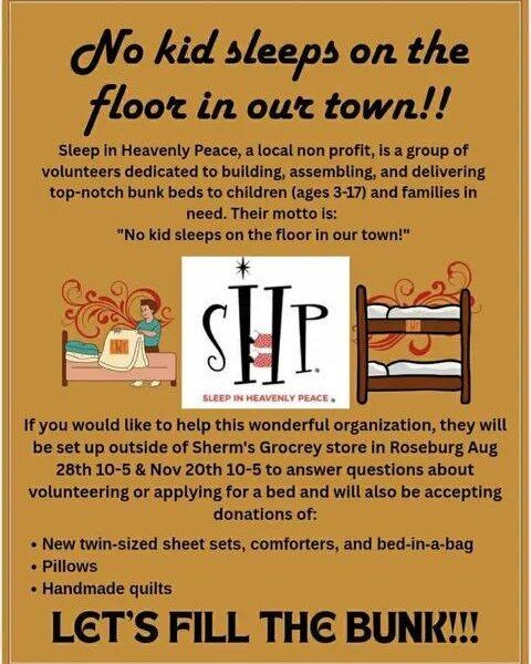 From Sleep in Heavenly Peace 

"Hey everyone, I wanted you to know that we will be at Sherms in Roseburg this Friday Aug 28th from 10-5. If you would like to be a part of getting kids off the floor in our town(Douglas and Coos County) please stop by. You can help by dropping off new twin bedding, sheet sets, pillows, bed in a bag, blankets, comforters and handmade quilts. You can help fill the bunk donation box and we can give you information on our next bed build coming up in September at Lowe’s. Hope to see you on Friday."